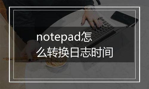 notepad怎么转换日志时间