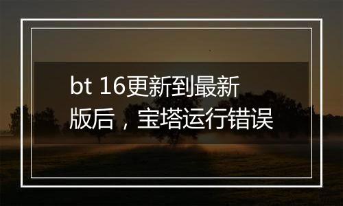 bt 16更新到最新版后,宝塔运行错误