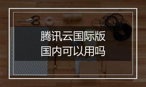 腾讯云国际版国内可以用吗