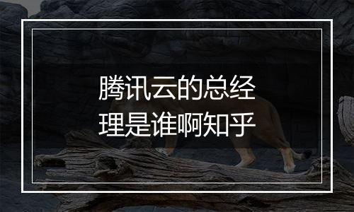 腾讯云的总经理是谁啊知乎