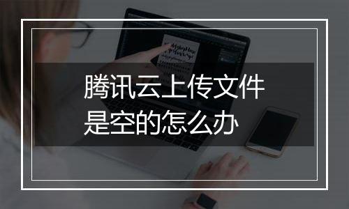 腾讯云上传文件是空的怎么办