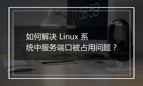 如何解决 Linux 系统中服务端口被占用问题?