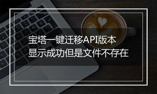 宝塔一键迁移API版本显示成功但是文件不存在