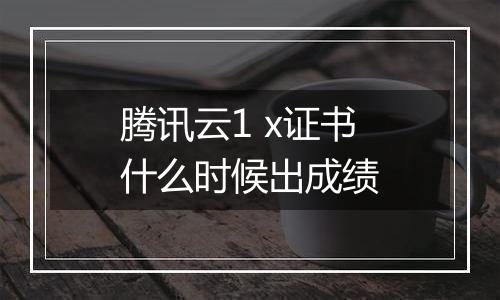 腾讯云1 x证书什么时候出成绩