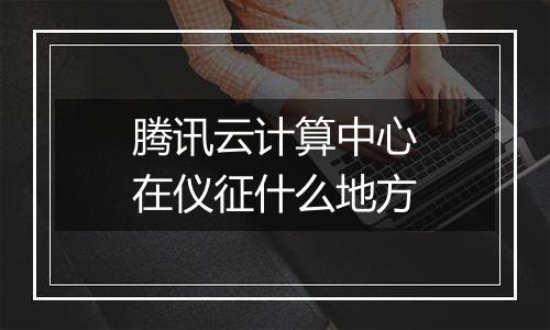腾讯云计算中心在仪征什么地方
