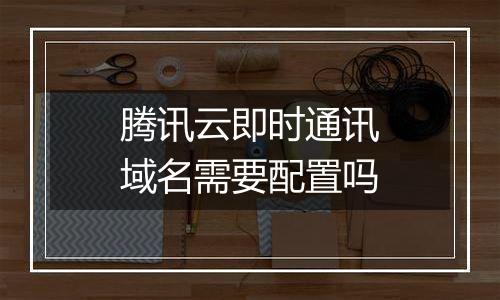 腾讯云即时通讯域名需要配置吗
