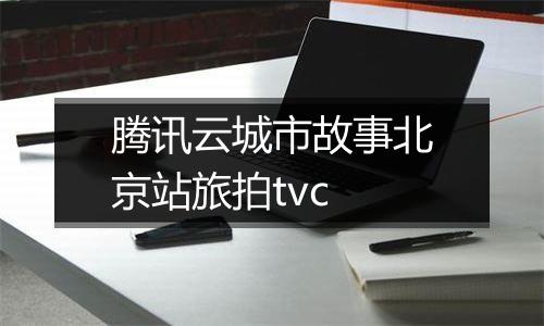 腾讯云城市故事北京站旅拍tvc