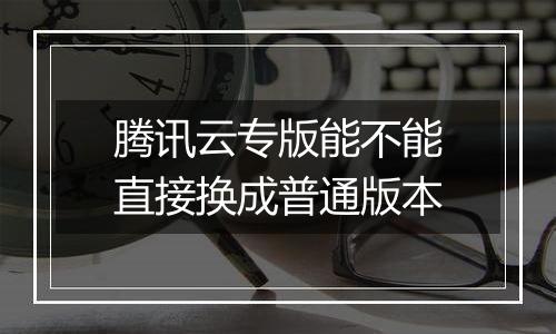 腾讯云专版能不能直接换成普通版本