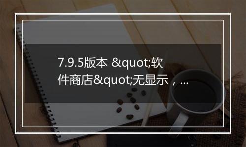 7.9.5版本 "软件商店"无显示，用不了