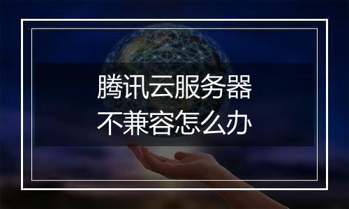 腾讯云服务器不兼容怎么办