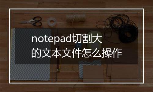 notepad切割大的文本文件怎么操作