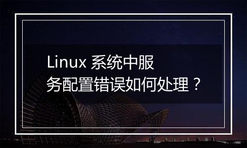 Linux 系统中服务配置错误如何处理?