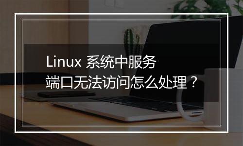 Linux 系统中服务端口无法访问怎么处理?