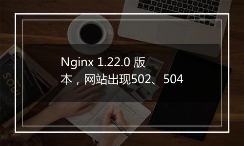 Nginx 1.22.0 版本,网站出现502、504