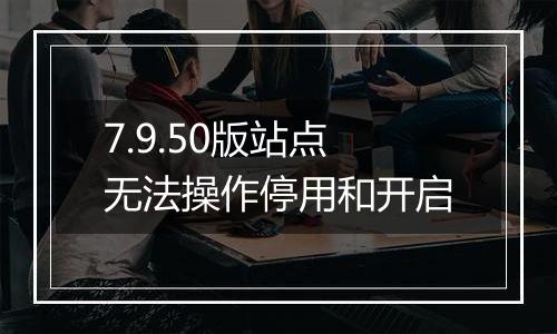7.9.50版站点无法操作停用和开启