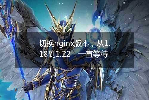 切换nginx版本,从1.18到1.22,一直等待