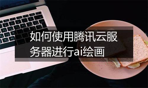 如何使用腾讯云服务器进行ai绘画