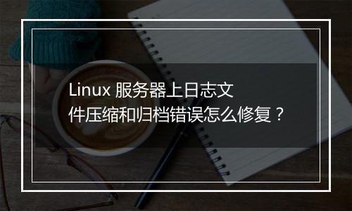 Linux 服务器上日志文件压缩和归档错误怎么修复?