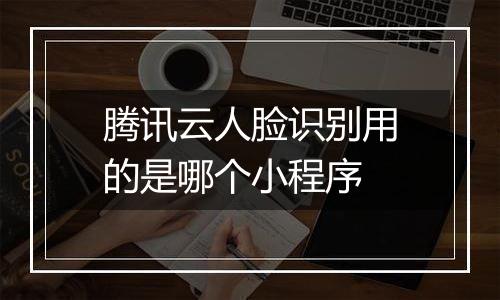 腾讯云人脸识别用的是哪个小程序