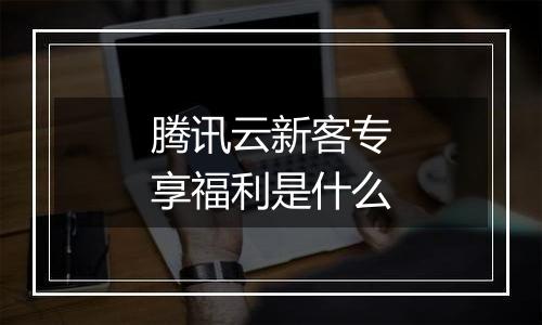 腾讯云新客专享福利是什么