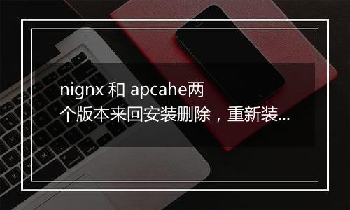 nignx 和 apcahe两个版本来回安装删除,重新装回nignx,出问题