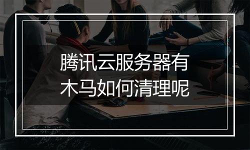 腾讯云服务器有木马如何清理呢