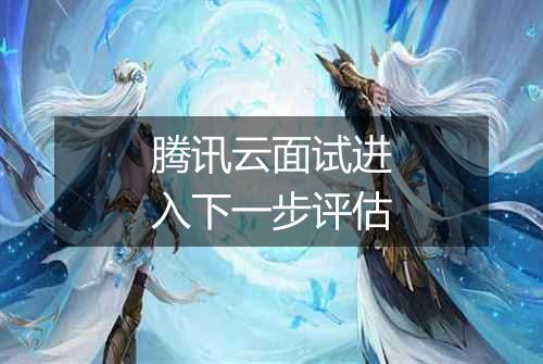 腾讯云面试进入下一步评估