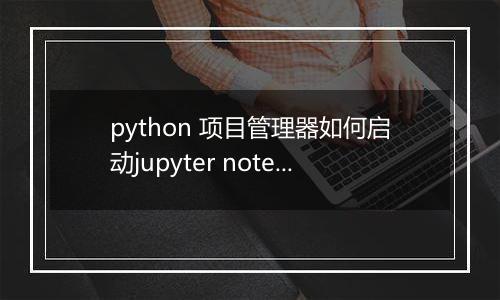 python 项目管理器如何启动jupyter notebook