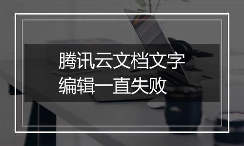 腾讯云文档文字编辑一直失败