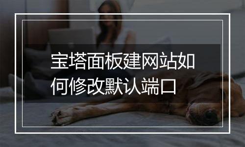 宝塔面板建网站如何修改默认端口