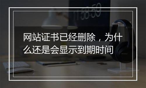 网站证书已经删除,为什么还是会显示到期时间