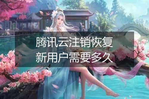 腾讯云注销恢复新用户需要多久