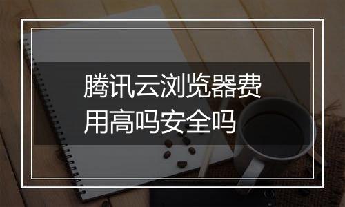 腾讯云浏览器费用高吗安全吗
