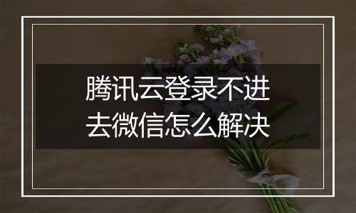 腾讯云登录不进去微信怎么解决