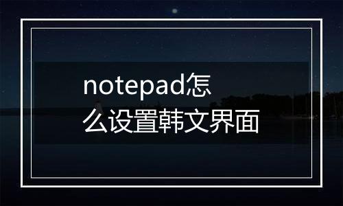notepad怎么设置韩文界面