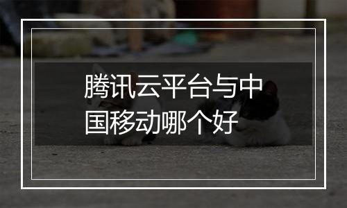 腾讯云平台与中国移动哪个好