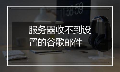 服务器收不到设置的谷歌邮件