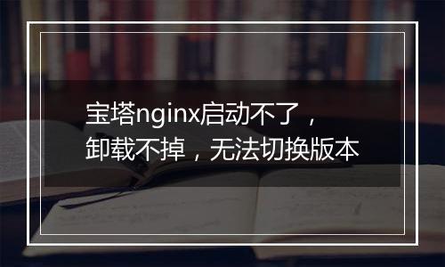 宝塔nginx启动不了，卸载不掉，无法切换版本