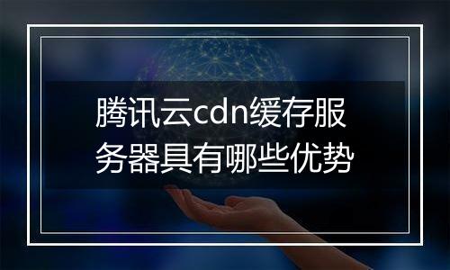 腾讯云cdn缓存服务器具有哪些优势