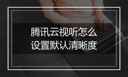 腾讯云视听怎么设置默认清晰度