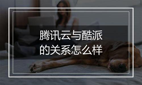 腾讯云与酷派的关系怎么样