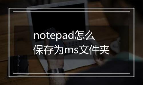 notepad怎么保存为ms文件夹