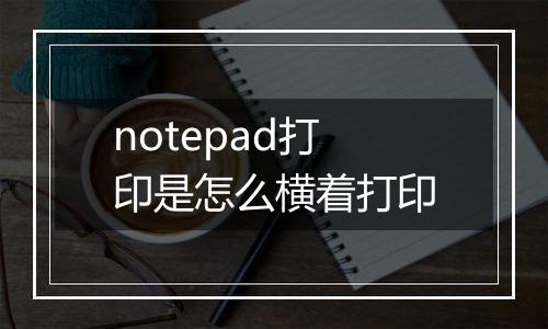 notepad打印是怎么横着打印